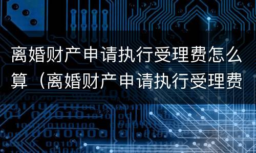 离婚财产申请执行受理费怎么算（离婚财产申请执行受理费怎么算的）