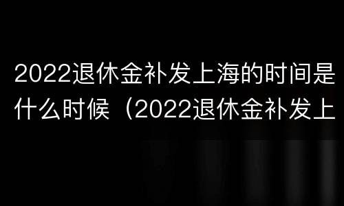 2022退休金补发上海的时间是什么时候（2022退休金补发上海的时间是什么时候开始的）