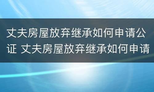 丈夫房屋放弃继承如何申请公证 丈夫房屋放弃继承如何申请公证呢