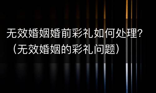 无效婚姻婚前彩礼如何处理？（无效婚姻的彩礼问题）