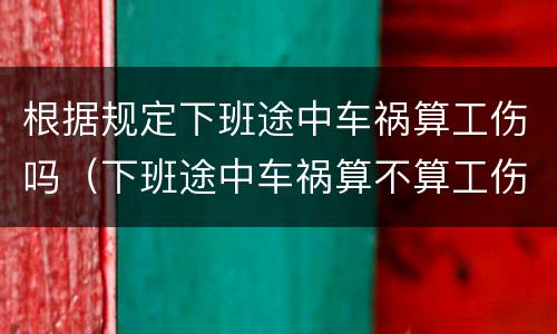 根据规定下班途中车祸算工伤吗（下班途中车祸算不算工伤）