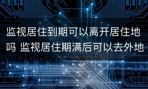 监视居住到期可以离开居住地吗 监视居住期满后可以去外地吗