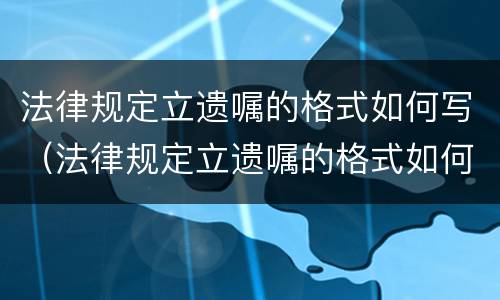 法律规定立遗嘱的格式如何写（法律规定立遗嘱的格式如何写有效）