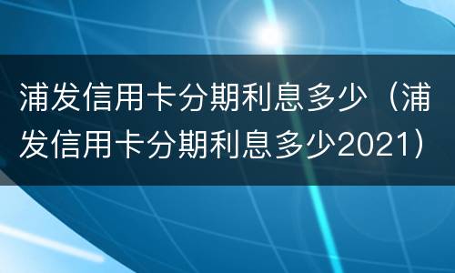 浦发信用卡分期利息多少（浦发信用卡分期利息多少2021）