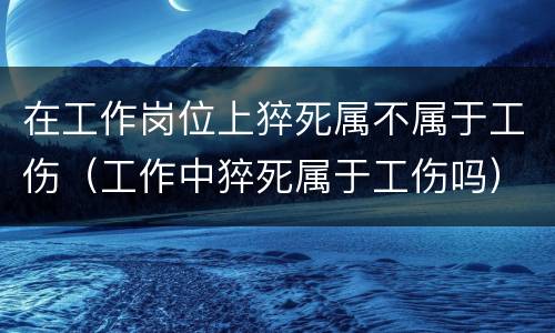 在工作岗位上猝死属不属于工伤（工作中猝死属于工伤吗）