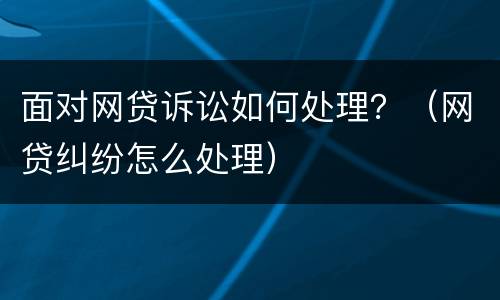 面对网贷诉讼如何处理？（网贷纠纷怎么处理）