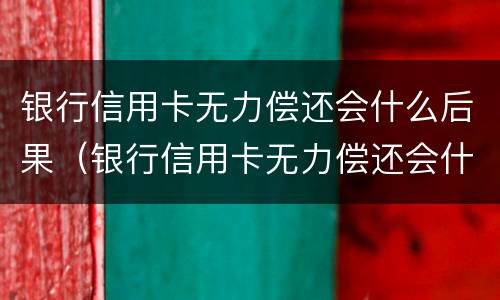 银行信用卡无力偿还会什么后果（银行信用卡无力偿还会什么后果呢）