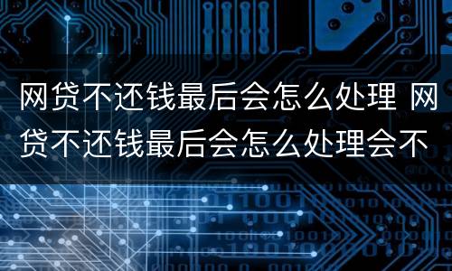 网贷不还钱最后会怎么处理 网贷不还钱最后会怎么处理会不会坐牢