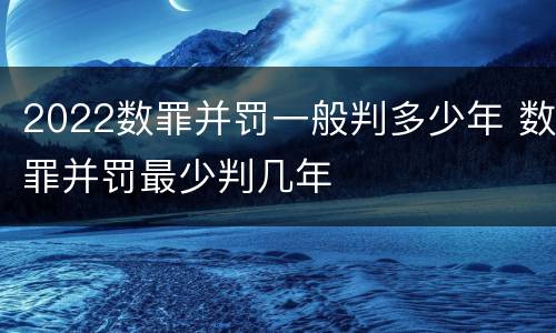 2022数罪并罚一般判多少年 数罪并罚最少判几年