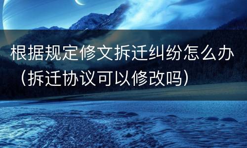 根据规定修文拆迁纠纷怎么办（拆迁协议可以修改吗）