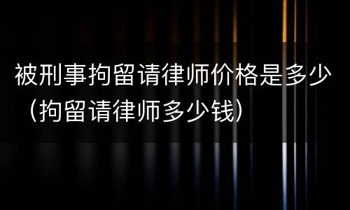 被刑事拘留请律师价格是多少（拘留请律师多少钱）