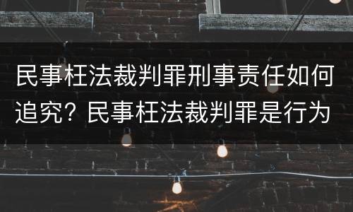 民事枉法裁判罪刑事责任如何追究? 民事枉法裁判罪是行为犯吗