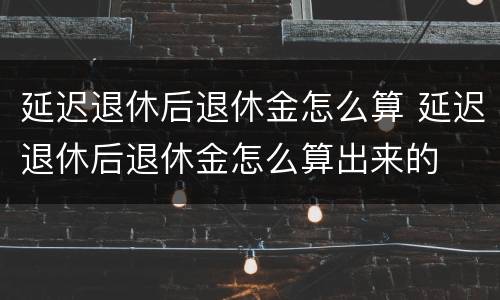 延迟退休后退休金怎么算 延迟退休后退休金怎么算出来的