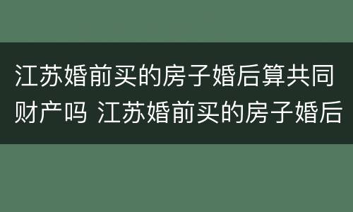 江苏婚前买的房子婚后算共同财产吗 江苏婚前买的房子婚后算共同财产吗知乎