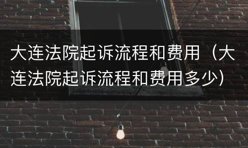 大连法院起诉流程和费用（大连法院起诉流程和费用多少）