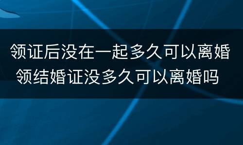 领证后没在一起多久可以离婚 领结婚证没多久可以离婚吗