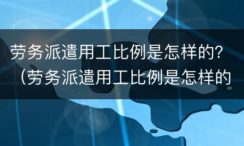 劳务派遣用工比例是怎样的？（劳务派遣用工比例是怎样的啊）