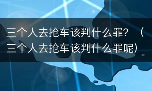 三个人去抢车该判什么罪？（三个人去抢车该判什么罪呢）