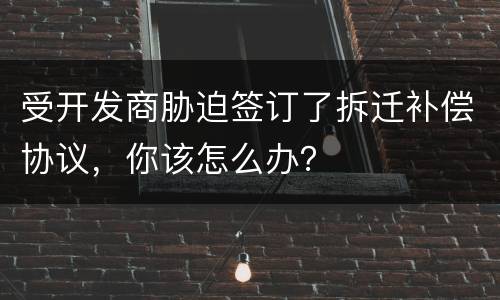 受开发商胁迫签订了拆迁补偿协议，你该怎么办？