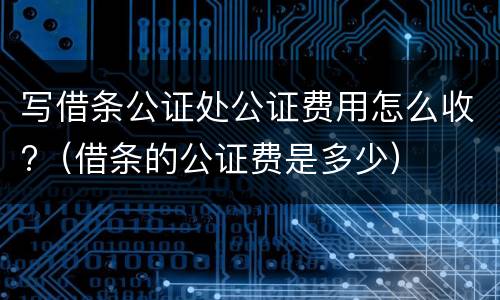 写借条公证处公证费用怎么收?（借条的公证费是多少）