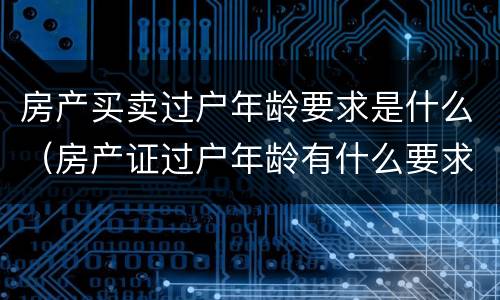 房产买卖过户年龄要求是什么（房产证过户年龄有什么要求吗）