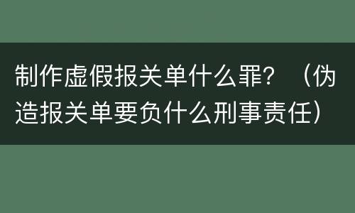 制作虚假报关单什么罪？（伪造报关单要负什么刑事责任）