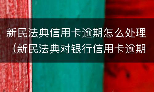 新民法典信用卡逾期怎么处理（新民法典对银行信用卡逾期）