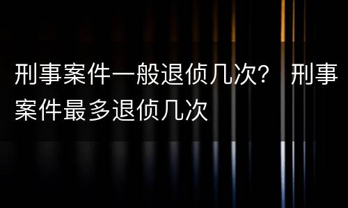 刑事案件一般退侦几次？ 刑事案件最多退侦几次