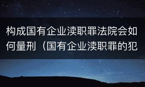构成国有企业渎职罪法院会如何量刑（国有企业渎职罪的犯罪主体）