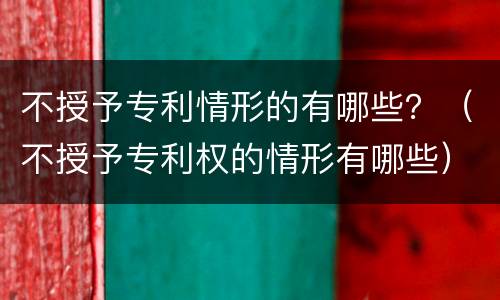 不授予专利情形的有哪些？（不授予专利权的情形有哪些）