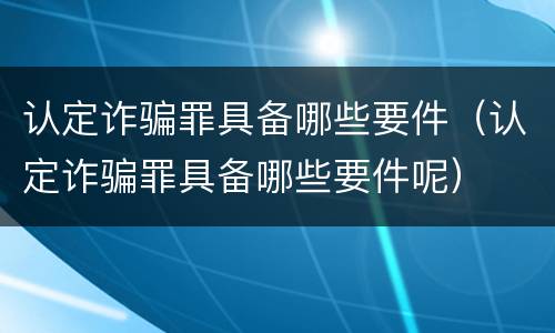 认定诈骗罪具备哪些要件（认定诈骗罪具备哪些要件呢）