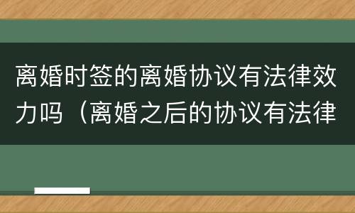 离婚时签的离婚协议有法律效力吗（离婚之后的协议有法律效力吗）
