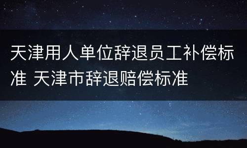 天津用人单位辞退员工补偿标准 天津市辞退赔偿标准