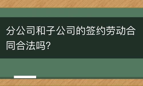 分公司和子公司的签约劳动合同合法吗？