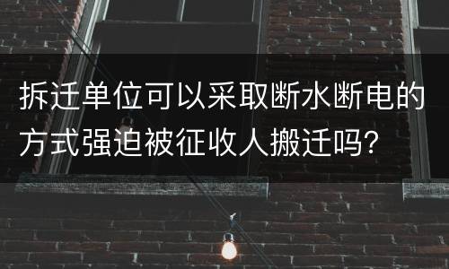 拆迁单位可以采取断水断电的方式强迫被征收人搬迁吗？