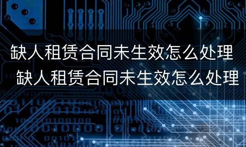 缺人租赁合同未生效怎么处理 缺人租赁合同未生效怎么处理违约金