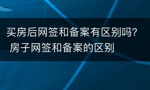 买房后网签和备案有区别吗？ 房子网签和备案的区别