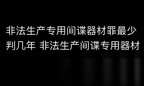 非法生产专用间谍器材罪最少判几年 非法生产间谍专用器材罪和非法经营罪