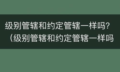 级别管辖和约定管辖一样吗？（级别管辖和约定管辖一样吗为什么）