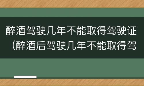 醉酒驾驶几年不能取得驾驶证（醉酒后驾驶几年不能取得驾驶证）