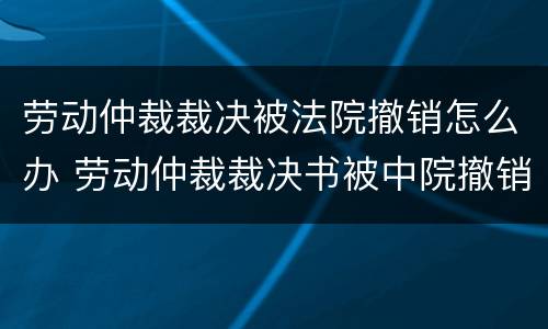 劳动仲裁裁决被法院撤销怎么办 劳动仲裁裁决书被中院撤销后的法律后果