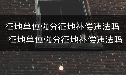 征地单位强分征地补偿违法吗 征地单位强分征地补偿违法吗怎么处理