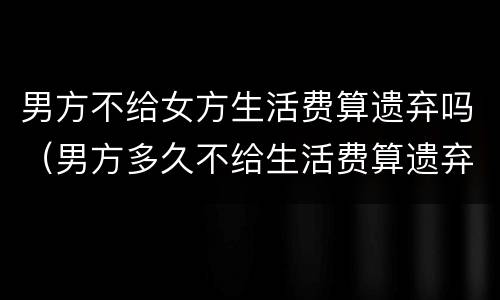 男方不给女方生活费算遗弃吗（男方多久不给生活费算遗弃）