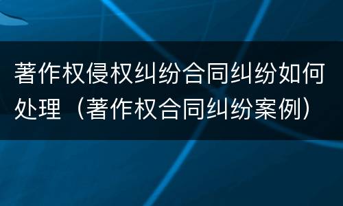 著作权侵权纠纷合同纠纷如何处理（著作权合同纠纷案例）