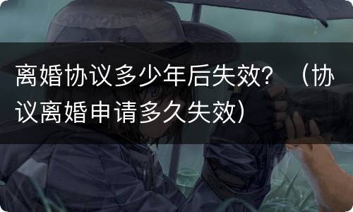 离婚协议多少年后失效？（协议离婚申请多久失效）
