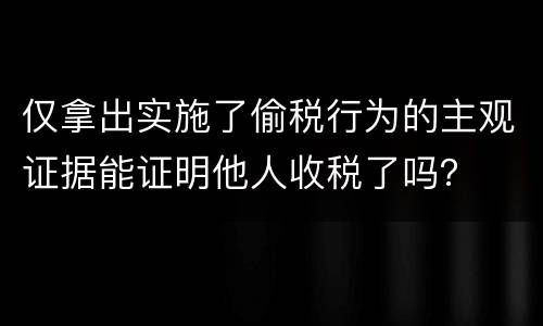 仅拿出实施了偷税行为的主观证据能证明他人收税了吗？