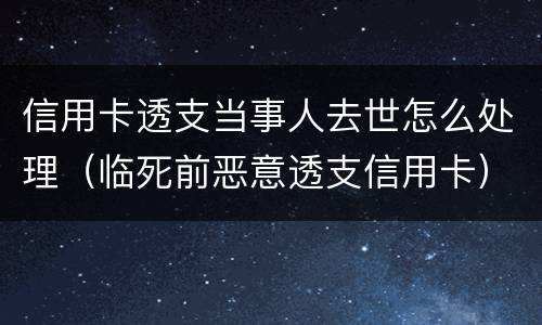 信用卡透支当事人去世怎么处理（临死前恶意透支信用卡）