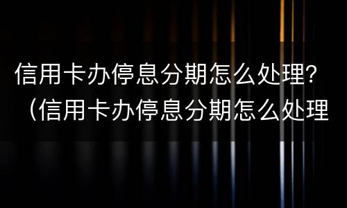 信用卡办停息分期怎么处理？（信用卡办停息分期怎么处理的）