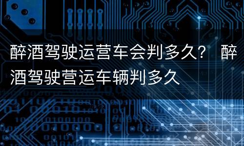 醉酒驾驶运营车会判多久？ 醉酒驾驶营运车辆判多久