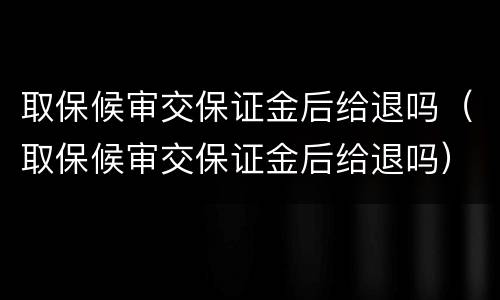 取保候审交保证金后给退吗（取保候审交保证金后给退吗）